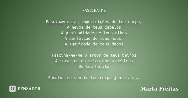 FASCINA-ME Fascinam-me as imperfeições de teu corpo, A nevoa de teus cabelos A profundidade de teus olhos A perfeição de tuas mãos A suavidade de teus dedos Fas... Frase de Marta Freitas.