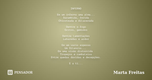 INFERNO Em um inferno uma alma... Sucumbida, ferida Chicoteada e dilacerada Dentre o fogo Gritos, gemidos Dentre lamentações Labaredas e ardor Em um vazio espes... Frase de Marta Freitas.