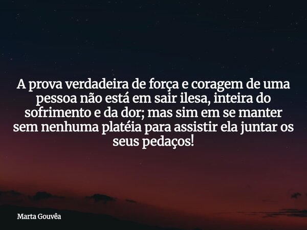 A prova verdadeira de força e coragem de uma pessoa não está em sair ilesa, inteira do sofrimento e da dor; mas sim em se manter sem nenhuma platéia para assist... Frase de Marta Gouvêa.