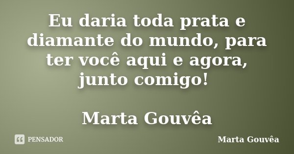 Eu daria toda prata e diamante do mundo, para ter você aqui e agora, junto comigo! Marta Gouvêa... Frase de Marta Gouvêa.