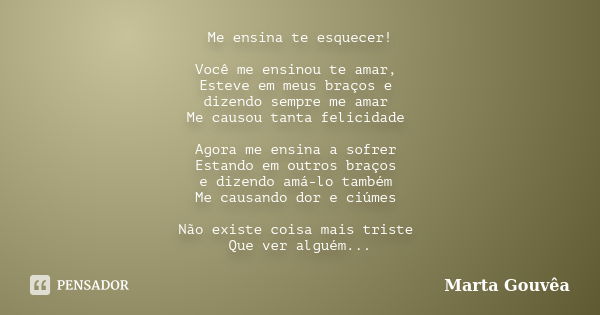 Me ensina te esquecer! Você me ensinou te amar, Esteve em meus braços e dizendo sempre me amar Me causou tanta felicidade Agora me ensina a sofrer Estando em ou... Frase de Marta Gouvêa.