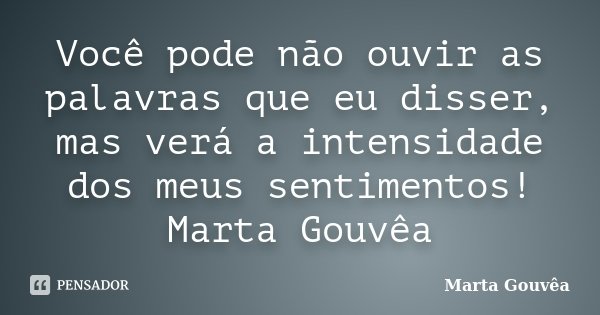 Você pode não ouvir as palavras que eu disser, mas verá a intensidade dos meus sentimentos! Marta Gouvêa... Frase de Marta Gouvêa.
