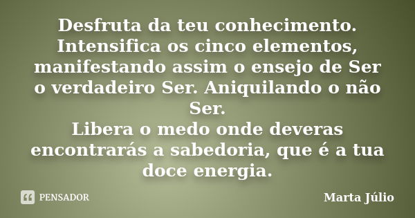 Desfruta da teu conhecimento. Intensifica os cinco elementos, manifestando assim o ensejo de Ser o verdadeiro Ser. Aniquilando o não Ser. Libera o medo onde dev... Frase de Marta Júlio.