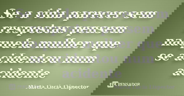 Se a vida parecer sem respostas pensem naquela mulher que se acidentou num acidente... Frase de Marta Lucia Lispector.