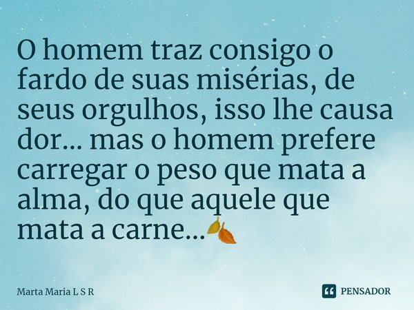 O homem traz consigo o fardo de suas misérias, de seus orgulhos, isso lhe causa dor... mas o homem prefere carregar o peso que mata a alma, do que aquele que ma... Frase de Marta Maria L S R.