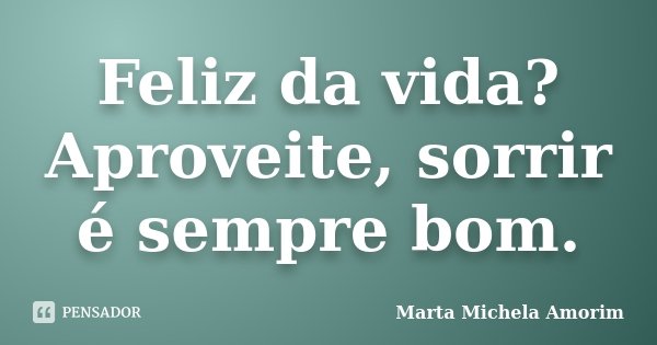 Feliz da vida? Aproveite, sorrir é sempre bom.... Frase de Marta Michela Amorim.
