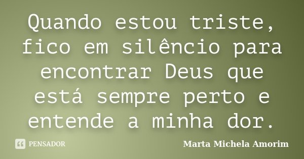 Quando estou triste, fico em silêncio para encontrar Deus que está sempre perto e entende a minha dor.... Frase de Marta Michela Amorim.