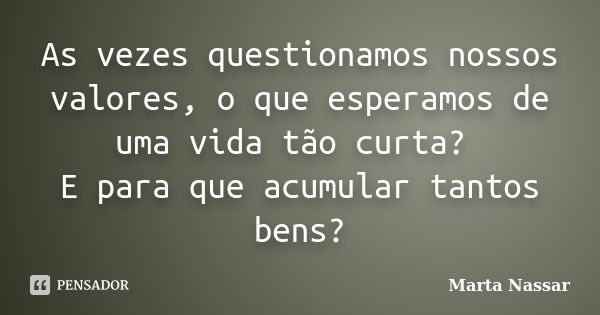 As vezes questionamos nossos valores, o que esperamos de uma vida tão curta? E para que acumular tantos bens?... Frase de Marta Nassar.