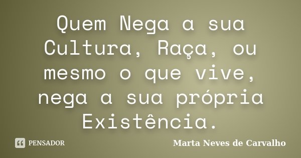 Quem Nega a sua Cultura, Raça, ou mesmo o que vive, nega a sua própria Existência.... Frase de Marta Neves de Carvalho.
