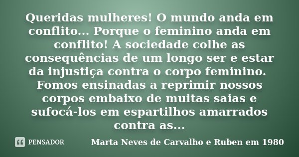 Queridas mulheres! O mundo anda em conflito... Porque o feminino anda em conflito! A sociedade colhe as consequências de um longo ser e estar da injustiça contr... Frase de Marta Neves de Carvalho e Ruben em 1980.