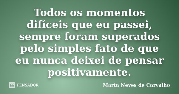 Todos os momentos difíceis que eu passei, sempre foram superados pelo simples fato de que eu nunca deixei de pensar positivamente.... Frase de Marta Neves de Carvalho.