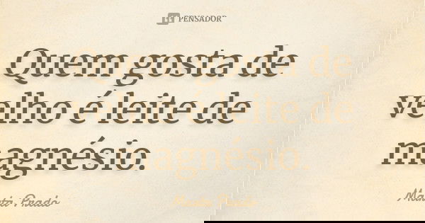 Quem gosta de velho é leite de magnésio.... Frase de Marta Prado.