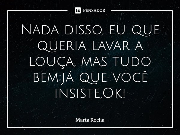 ⁠Nada disso, eu que queria lavar a louça, mas tudo bem;já que você insiste,Ok!... Frase de Marta Rocha.