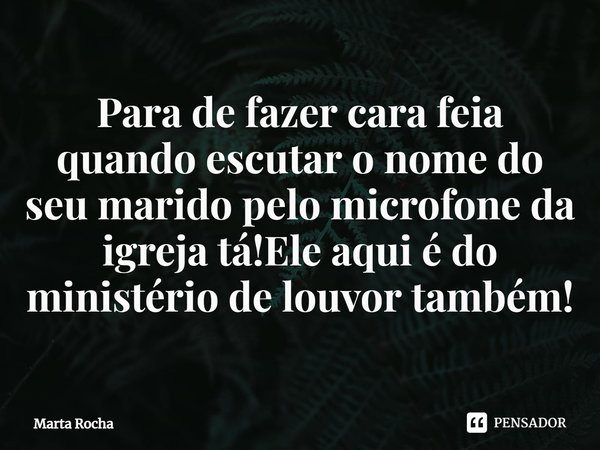 ⁠Para de fazer cara feia quando escutar o nome do seu marido pelo microfone da igreja tá!Ele aqui é do ministério de louvor também!... Frase de Marta Rocha.