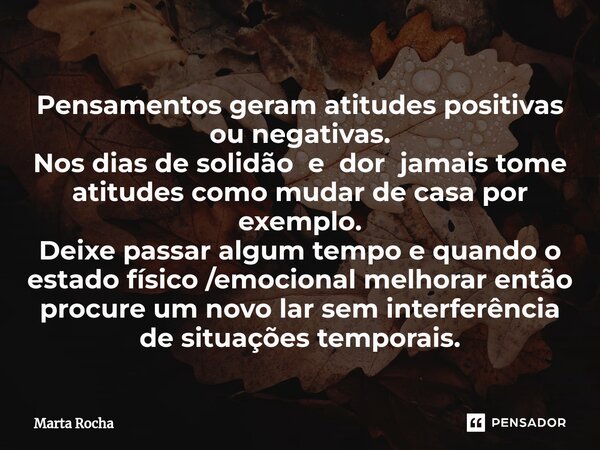 ⁠Pensamentos geram atitudes positivas ou negativas. Nos dias de solidão e dor jamais tome atitudes como mudar de casa por exemplo. Deixe passar algum tempo e qu... Frase de Marta Rocha.