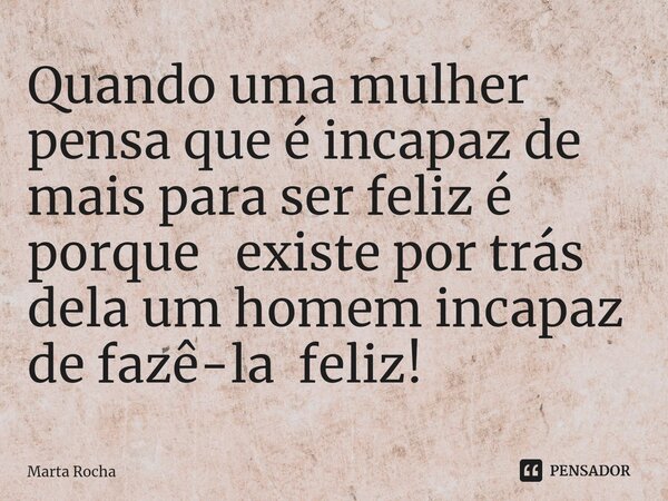 Quando ⁠uma mulher pensa que é incapaz de mais para ser feliz é porque existe por trás dela um homem incapaz de fazê-la feliz!... Frase de Marta Rocha.