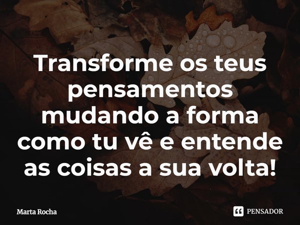 Transforme os teus pensamentos mudando a forma como tu vê e entende as coisas a sua volta!... Frase de Marta Rocha.