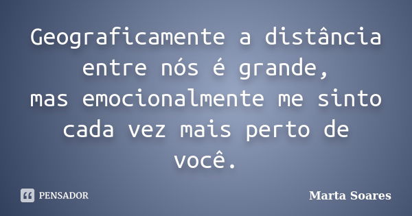 Geograficamente a distância entre nós é grande, mas emocionalmente me sinto cada vez mais perto de você.... Frase de Marta Soares.