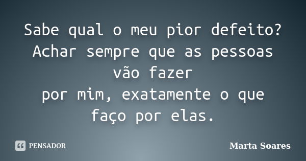 Sabe qual o meu pior defeito? Achar sempre que as pessoas vão fazer por mim, exatamente o que faço por elas.... Frase de Marta Soares.