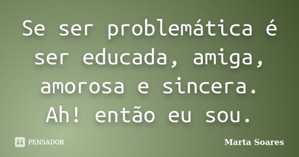 Se ser problemática é ser educada, amiga, amorosa e sincera. Ah! então eu sou.... Frase de Marta Soares.