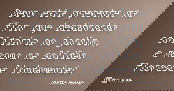 Deus está presente na flor que desabrocha solitária no jardim, e mesmo na solidão floresce lindamente!... Frase de Marta Souza.