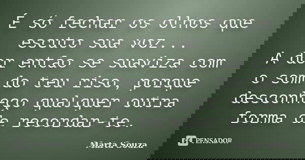 É só fechar os olhos que escuto sua voz... A dor então se suaviza com o som do teu riso, porque desconheço qualquer outra forma de recordar-te.... Frase de Marta Souza.