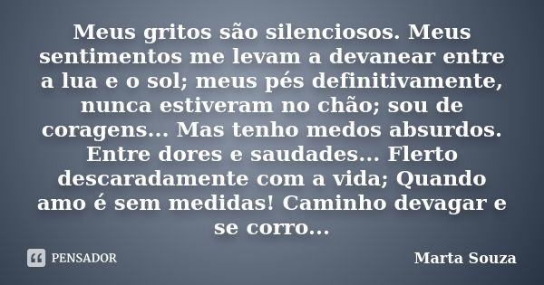 Meus gritos são silenciosos. Meus sentimentos me levam a devanear entre a lua e o sol; meus pés definitivamente, nunca estiveram no chão; sou de coragens... Mas... Frase de Marta Souza.