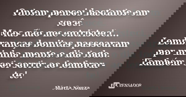 Ontem pensei bastante em você. Mas não me entristeci... Lembranças bonitas passearam por minha mente o dia todo. Também sei sorrir ao lembrar-te!... Frase de Marta Souza.