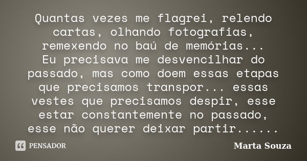 Quantas vezes me flagrei, relendo cartas, olhando fotografias, remexendo no baú de memórias... Eu precisava me desvencilhar do passado, mas como doem essas etap... Frase de Marta Souza.