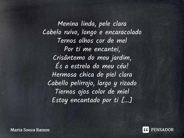Menina linda, pele clara Cabelo ruivo, longo e encaracolado Ternos olhos cor de mel Por ti me encantei, Crisântemo do meu jardim, És a estrela do meu céu!... Frase de Marta Souza Ramos.
