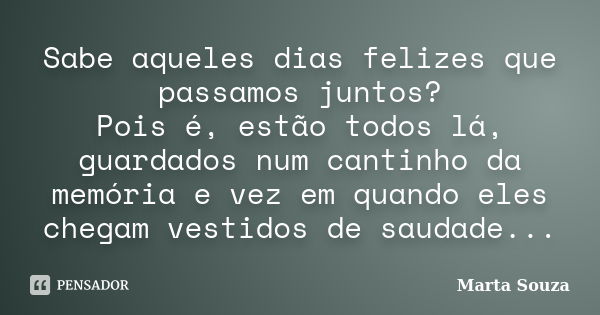 Sabe aqueles dias felizes que passamos juntos? Pois é, estão todos lá, guardados num cantinho da memória e vez em quando eles chegam vestidos de saudade...... Frase de Marta Souza.