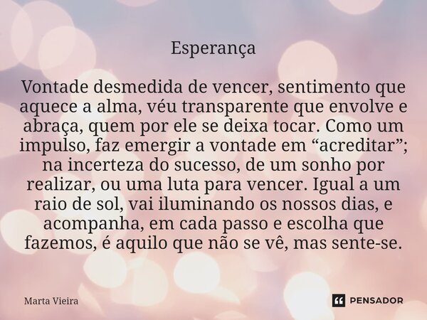 ⁠Esperança Vontade desmedida de vencer, sentimento que aquece a alma, véu transparente que envolve e abraça, quem por ele se deixa tocar. Como um impulso, faz e... Frase de Marta Vieira.