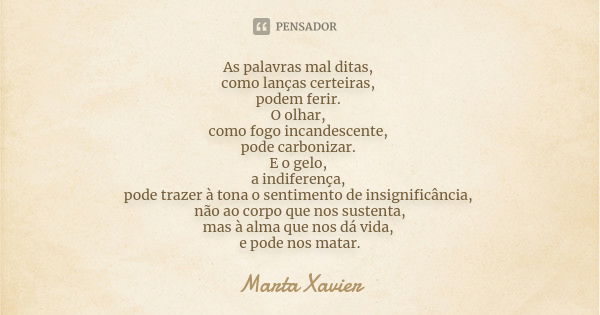 As palavras mal ditas, como lanças certeiras, podem ferir. O olhar, como fogo incandescente, pode carbonizar. E o gelo, a indiferença, pode trazer à tona o sent... Frase de Marta Xavier.