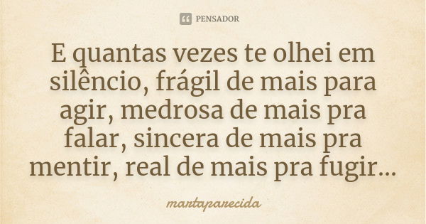 E quantas vezes te olhei em silêncio, frágil de mais para agir, medrosa de mais pra falar, sincera de mais pra mentir, real de mais pra fugir...... Frase de martaparecida.