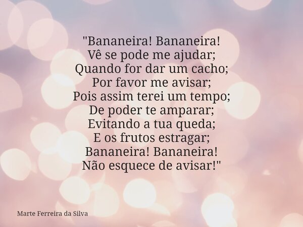 "Bananeira! Bananeira! Vê se pode me ajudar; Quando for dar um cacho; Por favor me avisar; Pois assim terei um tempo; De poder te amparar; Evitando a tua q... Frase de Marte Ferreira da Silva.