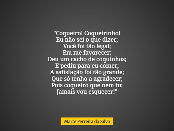 "Coqueiro! Coqueirinho! Eu não sei o que dizer; Você foi tão legal; Em me favorecer; Deu um cacho de coquinhos; E pediu para eu comer; A satisfação foi tão... Frase de Marte Ferreira da Silva.