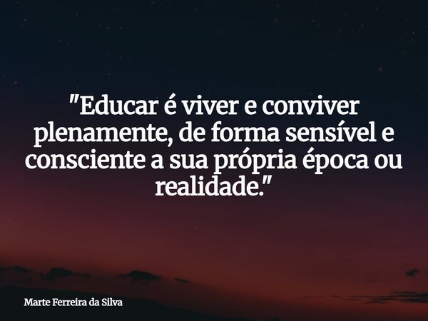 "Educar é viver e conviver plenamente, de forma sensível e consciente a sua própria época ou realidade."... Frase de Marte Ferreira da Silva.