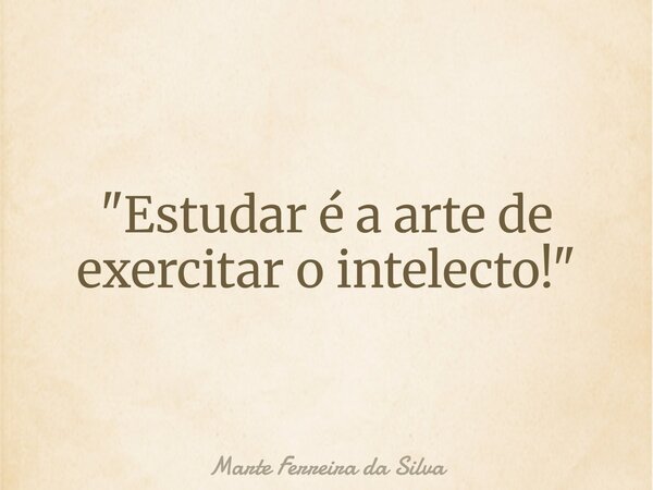 "Estudar é a arte de exercitar o intelecto!"... Frase de Marte Ferreira da Silva.