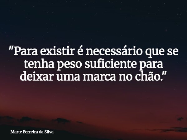 "Para existir é necessário que se tenha peso suficiente para deixar uma marca no chão."... Frase de Marte Ferreira da Silva.