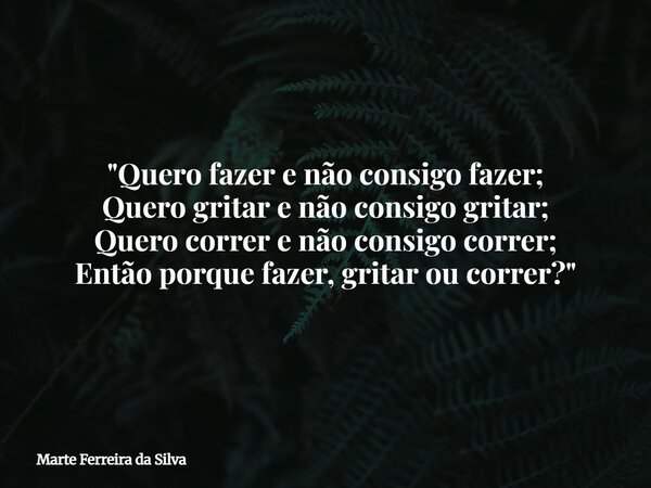 "Quero fazer e não consigo fazer; Quero gritar e não consigo gritar; Quero correr e não consigo correr; Então porque fazer, gritar ou correr?"... Frase de Marte Ferreira da Silva.