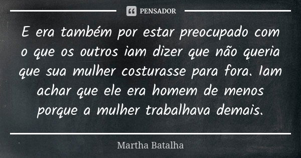 E era também por estar preocupado com o que os outros iam dizer que não queria que sua mulher costurasse para fora. Iam achar que ele era homem de menos porque ... Frase de Martha Batalha.