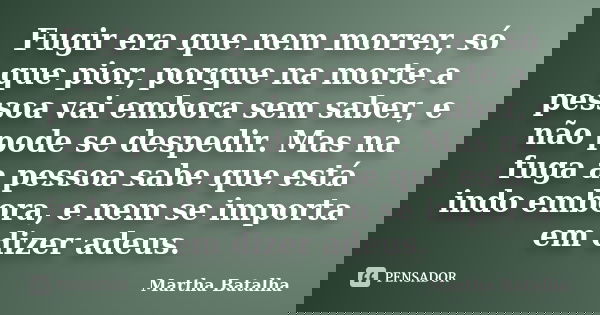 Fugir era que nem morrer, só que pior, porque na morte a pessoa vai embora sem saber, e não pode se despedir. Mas na fuga a pessoa sabe que está indo embora, e ... Frase de Martha Batalha.