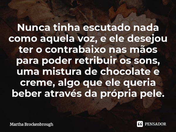 ⁠Nunca tinha escutado nada como aquela voz, e ele desejou ter o contrabaixo nas mãos para poder retribuir os sons, uma mistura de chocolate e creme, algo que el... Frase de Martha Brockenbrough.