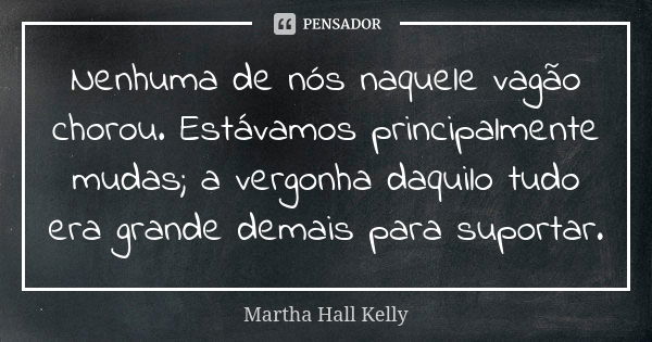 Nenhuma de nós naquele vagão chorou. Estávamos principalmente mudas; a vergonha daquilo tudo era grande demais para suportar.... Frase de Martha Hall Kelly.