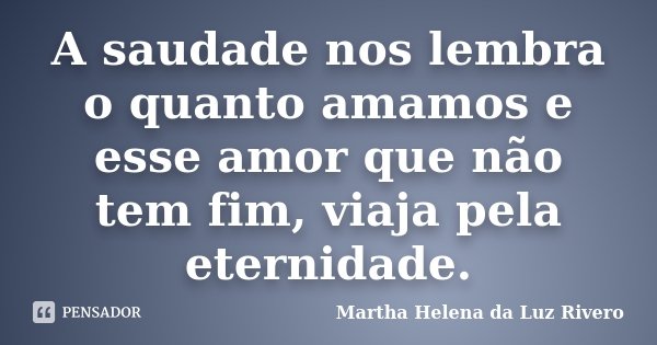 A saudade nos lembra o quanto amamos e esse amor que não tem fim, viaja pela eternidade.... Frase de Martha Helena da Luz Rivero.
