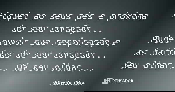 Fiquei ao seus pés e próxima do seu coração... Pude ouvir sua respiração,e as batidas de seu coração... Seu olhar... Há seu olhar...... Frase de Martha Line.