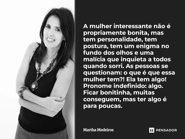 A mulher interessante não é propriamente bonita, mas tem personalidade, tem postura, tem um enigma no fundo dos olhos e uma malícia que inquieta a todos quando ... Frase de Martha Medeiros.