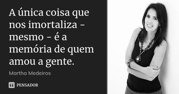 A única coisa que nos imortaliza - mesmo - é a memória de quem amou a gente.... Frase de Martha Medeiros.