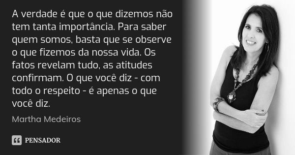 A verdade é que o que dizemos não tem tanta importância. Para saber quem somos, basta que se observe o que fizemos da nossa vida. Os fatos revelam tudo, as atit... Frase de Martha Medeiros.