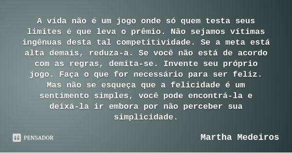 A vida não é um jogo onde só quem testa seus limites é que leva o prêmio. Não sejamos vítimas ingênuas desta tal competitividade. Se a meta está alta demais, re... Frase de Martha Medeiros.